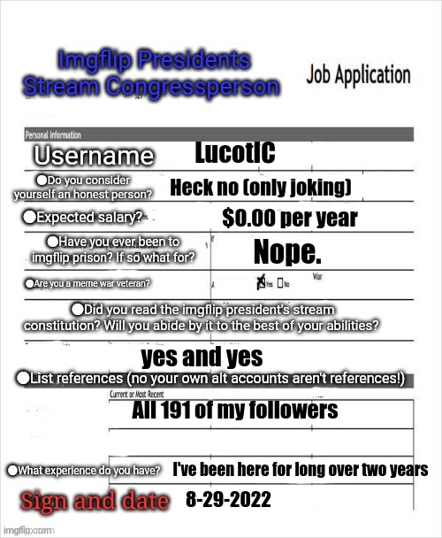 My application (Mod Note| If i win the presidency, i'll maybe make you into a congressman) | LucotIC; Heck no (only joking); $0.00 per year; Nope. yes and yes; All 191 of my followers; I've been here for long over two years; 8-29-2022 | image tagged in fake job application | made w/ Imgflip meme maker