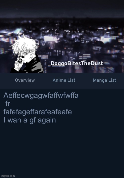 Doggos AniList temp ver.3 | Aeffecwgagwfaffwfwffa  fr fafefageffarafeafeafe
I wan a gf again | image tagged in doggos anilist temp ver 3 | made w/ Imgflip meme maker