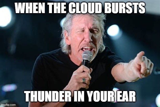pink floyd refrence | WHEN THE CLOUD BURSTS; THUNDER IN YOUR EAR | image tagged in angry roger waters | made w/ Imgflip meme maker