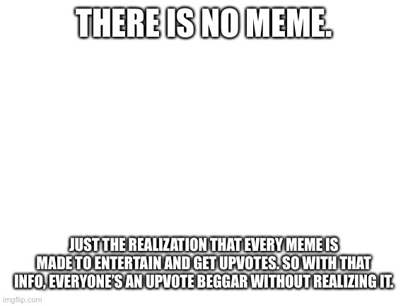 Am I wrong? | THERE IS NO MEME. JUST THE REALIZATION THAT EVERY MEME IS MADE TO ENTERTAIN AND GET UPVOTES. SO WITH THAT INFO, EVERYONE’S AN UPVOTE BEGGAR WITHOUT REALIZING IT. | image tagged in blank white template | made w/ Imgflip meme maker