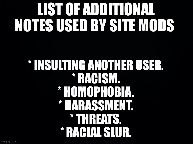 And global mods, any other one, say in the comments! | LIST OF ADDITIONAL NOTES USED BY SITE MODS; * INSULTING ANOTHER USER.
* RACISM.
* HOMOPHOBIA.
* HARASSMENT.
* THREATS.
* RACIAL SLUR. | image tagged in black background | made w/ Imgflip meme maker
