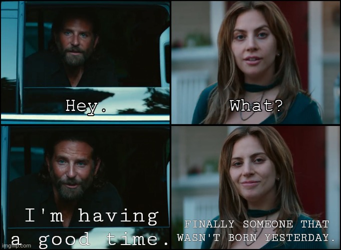 A Star Is Born | I'm having a good time. FINALLY SOMEONE THAT WASN'T BORN YESTERDAY. | image tagged in a star is born | made w/ Imgflip meme maker