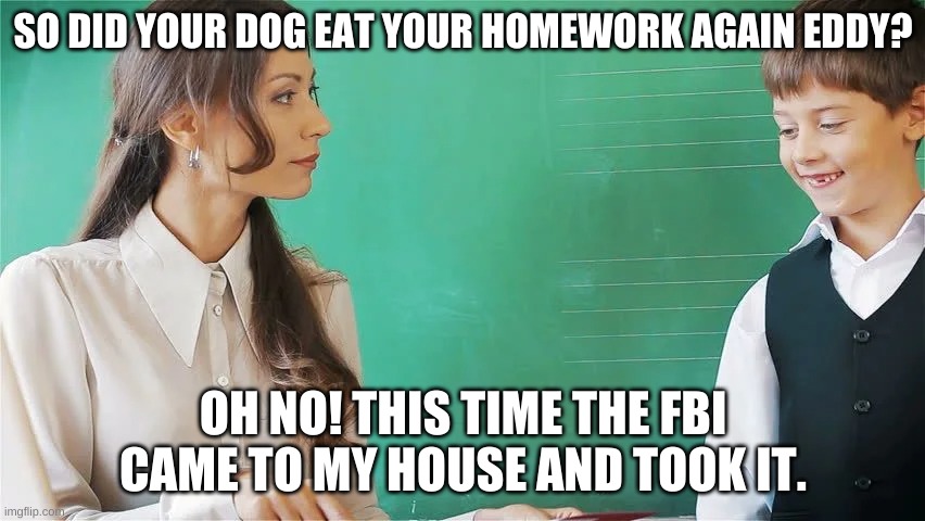 SO DID YOUR DOG EAT YOUR HOMEWORK AGAIN EDDY? OH NO! THIS TIME THE FBI CAME TO MY HOUSE AND TOOK IT. | made w/ Imgflip meme maker