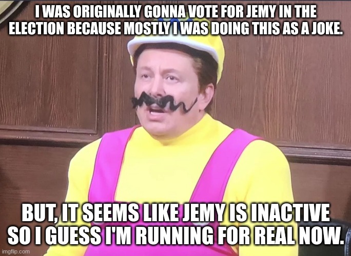 Vote for da wario in the election | I WAS ORIGINALLY GONNA VOTE FOR JEMY IN THE ELECTION BECAUSE MOSTLY I WAS DOING THIS AS A JOKE. BUT, IT SEEMS LIKE JEMY IS INACTIVE SO I GUESS I'M RUNNING FOR REAL NOW. | image tagged in wario | made w/ Imgflip meme maker