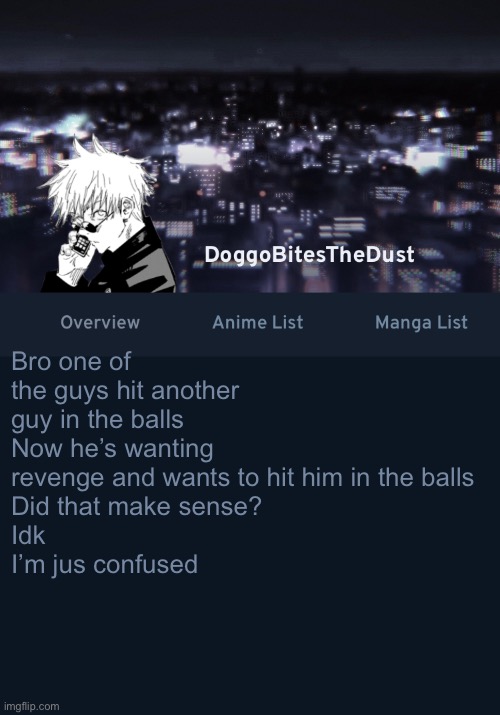 Doggos AniList temp ver.3 | Bro one of the guys hit another guy in the balls
Now he’s wanting revenge and wants to hit him in the balls
Did that make sense?
Idk
I’m jus confused | image tagged in doggos anilist temp ver 3 | made w/ Imgflip meme maker