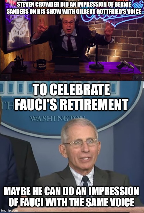 To celebrate Fauci's retirement, Steven Crowder should do an impression of him à la Gilbert Gottfried | STEVEN CROWDER DID AN IMPRESSION OF BERNIE SANDERS ON HIS SHOW WITH GILBERT GOTTFRIED'S VOICE; TO CELEBRATE FAUCI'S RETIREMENT; MAYBE HE CAN DO AN IMPRESSION OF FAUCI WITH THE SAME VOICE | image tagged in dr fauci,steven crowder,louder with crowder,gilbert gottfried,comedy | made w/ Imgflip meme maker