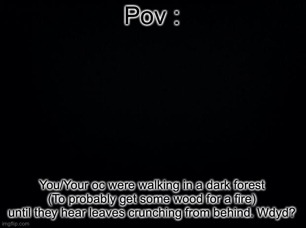 (No romance or Erp. No op ocs. And please, enjoy) | Pov :; You/Your oc were walking in a dark forest (To probably get some wood for a fire) until they hear leaves crunching from behind. Wdyd? | made w/ Imgflip meme maker