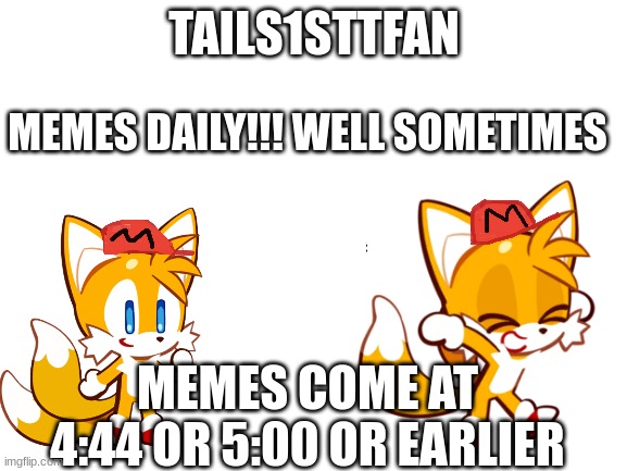 Memes At This Hour | TAILS1STTFAN; MEMES DAILY!!! WELL SOMETIMES; MEMES COME AT 4:44 OR 5:00 OR EARLIER | image tagged in blank white template,meme hours | made w/ Imgflip meme maker