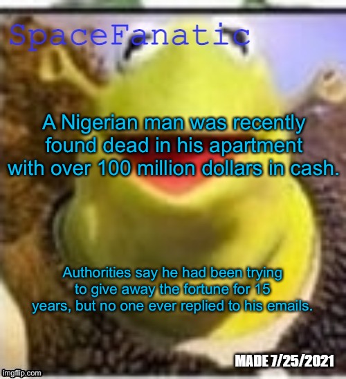Ye Olde Announcements | A Nigerian man was recently found dead in his apartment with over 100 million dollars in cash. Authorities say he had been trying to give away the fortune for 15 years, but no one ever replied to his emails. | image tagged in spacefanatic announcement temp | made w/ Imgflip meme maker
