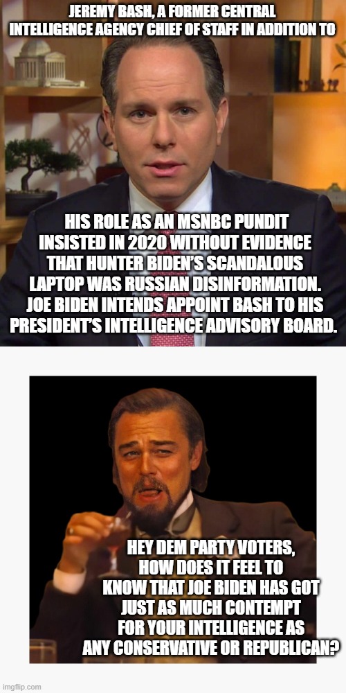 I gotta admit that when I saw how much contempt Biden and his advisors have for Dem Party voters, I laughed. | JEREMY BASH, A FORMER CENTRAL INTELLIGENCE AGENCY CHIEF OF STAFF IN ADDITION TO; HIS ROLE AS AN MSNBC PUNDIT INSISTED IN 2020 WITHOUT EVIDENCE THAT HUNTER BIDEN’S SCANDALOUS LAPTOP WAS RUSSIAN DISINFORMATION. JOE BIDEN INTENDS APPOINT BASH TO HIS PRESIDENT’S INTELLIGENCE ADVISORY BOARD. HEY DEM PARTY VOTERS, HOW DOES IT FEEL TO KNOW THAT JOE BIDEN HAS GOT JUST AS MUCH CONTEMPT FOR YOUR INTELLIGENCE AS ANY CONSERVATIVE OR REPUBLICAN? | image tagged in contempt | made w/ Imgflip meme maker