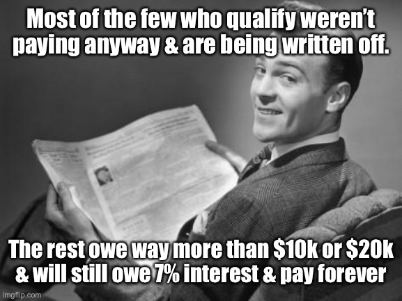 50's newspaper | Most of the few who qualify weren’t paying anyway & are being written off. The rest owe way more than $10k or $20k & will still owe 7% inter | image tagged in 50's newspaper | made w/ Imgflip meme maker