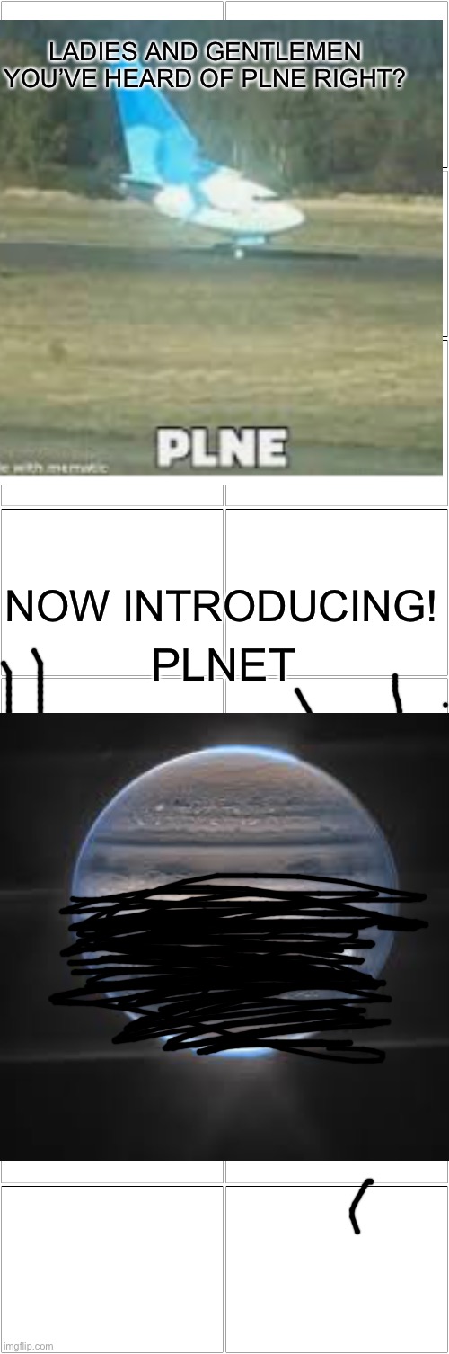 PLNET lol sorry if it looks bad | LADIES AND GENTLEMEN YOU’VE HEARD OF PLNE RIGHT? NOW INTRODUCING! PLNET | image tagged in blank comic panel 2x8,plnet,plne,plane,planet | made w/ Imgflip meme maker