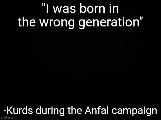 Black background | "I was born in the wrong generation"; -Kurds during the Anfal campaign | image tagged in black background | made w/ Imgflip meme maker