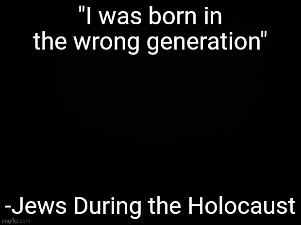 Black background | "I was born in the wrong generation"; -Jews During the Holocaust | image tagged in black background | made w/ Imgflip meme maker