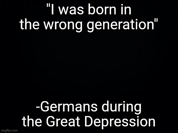 Black background | "I was born in the wrong generation"; -Germans during the Great Depression | image tagged in black background | made w/ Imgflip meme maker