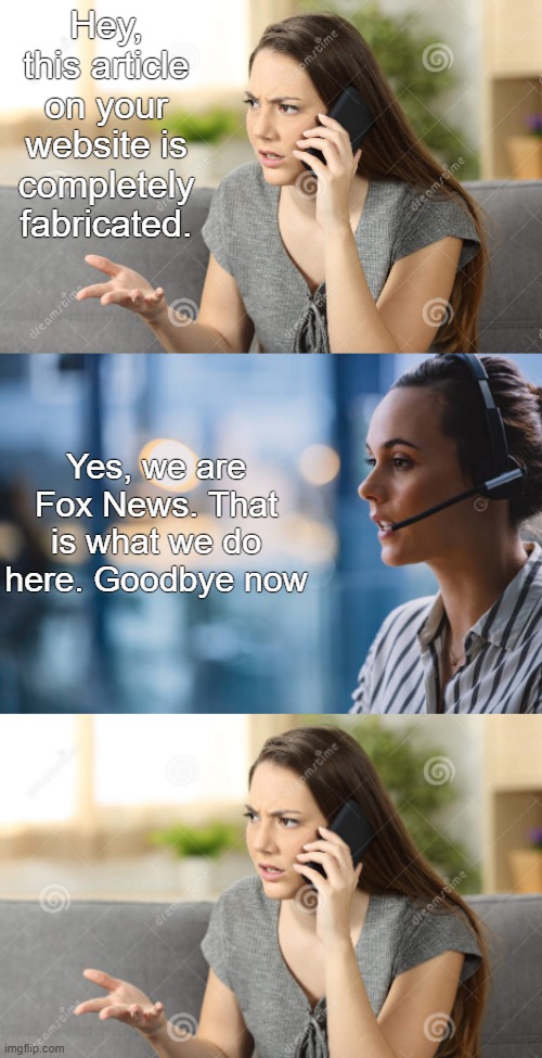 goodbye now -- fox news receptionist lady | Hey, this article on your website is completely fabricated. Yes, we are Fox News. That is what we do here. Goodbye now | image tagged in phone call template,fox news,misinformation,lies,fake news,conservative logic | made w/ Imgflip meme maker