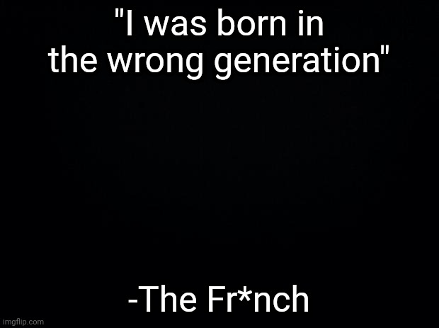 Black background | "I was born in the wrong generation"; -The Fr*nch | image tagged in black background | made w/ Imgflip meme maker