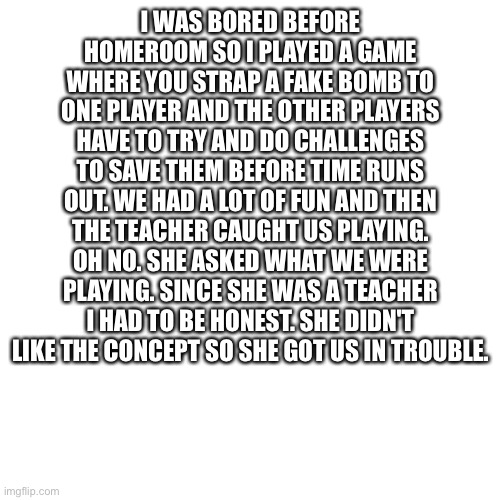 Blank Transparent Square | I WAS BORED BEFORE HOMEROOM SO I PLAYED A GAME WHERE YOU STRAP A FAKE BOMB TO ONE PLAYER AND THE OTHER PLAYERS HAVE TO TRY AND DO CHALLENGES TO SAVE THEM BEFORE TIME RUNS OUT. WE HAD A LOT OF FUN AND THEN THE TEACHER CAUGHT US PLAYING. OH NO. SHE ASKED WHAT WE WERE PLAYING. SINCE SHE WAS A TEACHER I HAD TO BE HONEST. SHE DIDN'T LIKE THE CONCEPT SO SHE GOT US IN TROUBLE. | image tagged in memes,blank transparent square | made w/ Imgflip meme maker