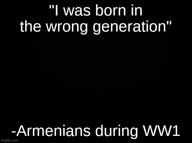 The Turkish government has kidnapped me and my family, send help. | "I was born in the wrong generation"; -Armenians during WW1 | image tagged in black background | made w/ Imgflip meme maker