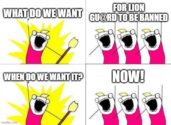 What Do We Want | WHAT DO WE WANT; FOR LION GU@RD TO BE BANNED; NOW! WHEN DO WE WANT IT? | image tagged in memes,what do we want,the lion guard | made w/ Imgflip meme maker