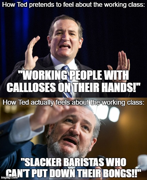 I repeat, the GOP is *not* the party of the working class. |  How Ted pretends to feel about the working class:; "WORKING PEOPLE WITH CALLLOSES ON THEIR HANDS!"; How Ted actually feels about the working class:; "SLACKER BARISTAS WHO CAN'T PUT DOWN THEIR BONGS!!" | image tagged in working class,bourgeoisie,capitalism,ted cruz,conservative logic,cruel | made w/ Imgflip meme maker