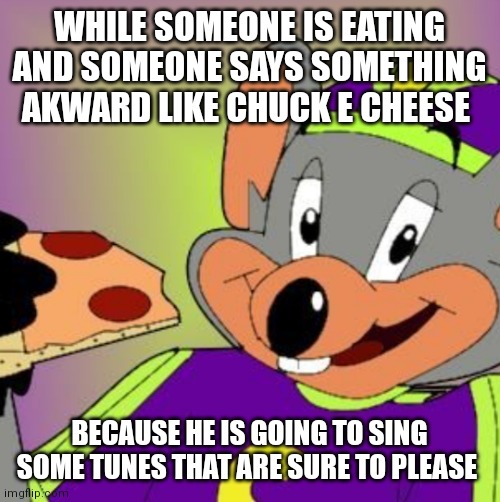 Always remember that chuck e cheese is going to sing some tunes that are sure to please | WHILE SOMEONE IS EATING AND SOMEONE SAYS SOMETHING AKWARD LIKE CHUCK E CHEESE; BECAUSE HE IS GOING TO SING SOME TUNES THAT ARE SURE TO PLEASE | image tagged in chuck e cheese,funny memes | made w/ Imgflip meme maker