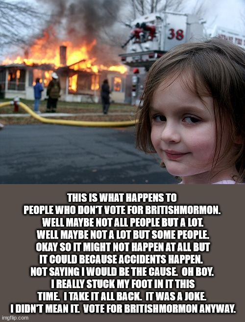 I hope you all have fire insurance because you never know when bad things happen. | THIS IS WHAT HAPPENS TO PEOPLE WHO DON'T VOTE FOR BRITISHMORMON.  WELL MAYBE NOT ALL PEOPLE BUT A LOT.  WELL MAYBE NOT A LOT BUT SOME PEOPLE.  OKAY SO IT MIGHT NOT HAPPEN AT ALL BUT IT COULD BECAUSE ACCIDENTS HAPPEN.  NOT SAYING I WOULD BE THE CAUSE.  OH BOY.  I REALLY STUCK MY FOOT IN IT THIS TIME.  I TAKE IT ALL BACK.  IT WAS A JOKE.  I DIDN'T MEAN IT.  VOTE FOR BRITISHMORMON ANYWAY. | image tagged in memes,disaster girl | made w/ Imgflip meme maker