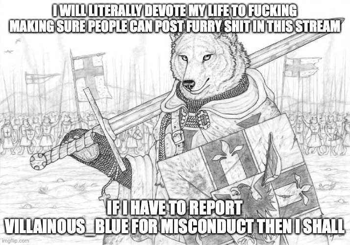 for site mods: they've been unfeaturing furry shit because of personal preference and that's against the rules. | I WILL LITERALLY DEVOTE MY LIFE TO FUCKING MAKING SURE PEOPLE CAN POST FURRY SHIT IN THIS STREAM; IF I HAVE TO REPORT VILLAINOUS_BLUE FOR MISCONDUCT THEN I SHALL | image tagged in fursader | made w/ Imgflip meme maker