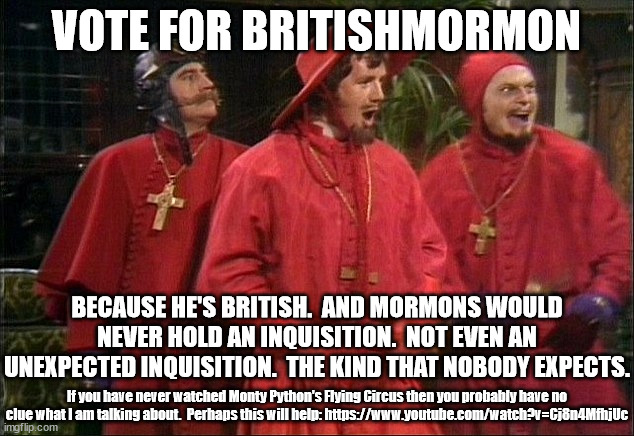Amongst our weaponry are such diverse elements as, the opposite of fear,  suprise (the good kind), ruthless effeciency and an al | VOTE FOR BRITISHMORMON; BECAUSE HE'S BRITISH.  AND MORMONS WOULD NEVER HOLD AN INQUISITION.  NOT EVEN AN UNEXPECTED INQUISITION.  THE KIND THAT NOBODY EXPECTS. If you have never watched Monty Python's Flying Circus then you probably have no clue what I am talking about.  Perhaps this will help: https://www.youtube.com/watch?v=Cj8n4MfhjUc | image tagged in no one expects the spanish inquisition,vote for britishmormon | made w/ Imgflip meme maker