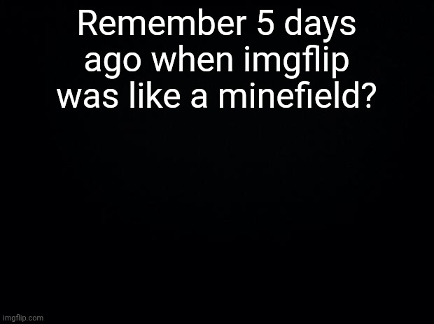Black background | Remember 5 days ago when imgflip was like a minefield? | image tagged in black background | made w/ Imgflip meme maker