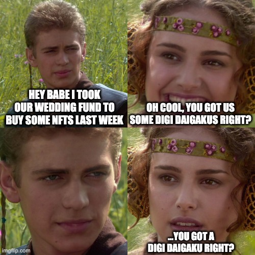 digidaigaku | HEY BABE I TOOK OUR WEDDING FUND TO BUY SOME NFTS LAST WEEK; OH COOL, YOU GOT US SOME DIGI DAIGAKUS RIGHT? ...YOU GOT A DIGI DAIGAKU RIGHT? | image tagged in anakin padme 4 panel | made w/ Imgflip meme maker