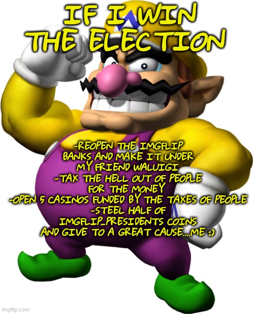 Vote for da wario | -REOPEN THE IMGFLIP BANKS AND MAKE IT UNDER MY FRIEND WALUIGI
-TAX THE HELL OUT OF PEOPLE FOR THE MONEY 
-OPEN 5 CASINOS FUNDED BY THE TAXES OF PEOPLE
-STEEL HALF OF IMGFLIP_PRESIDENTS COINS AND GIVE TO A GREAT CAUSE....ME :); IF I WIN THE ELECTION | image tagged in wario | made w/ Imgflip meme maker