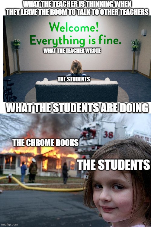 Disaster Girl | WHAT THE TEACHER IS THINKING WHEN THEY LEAVE THE ROOM TO TALK TO OTHER TEACHERS; WHAT THE TEACHER WROTE; THE STUDENTS; WHAT THE STUDENTS ARE DOING; THE CHROME BOOKS; THE STUDENTS | image tagged in memes,disaster girl | made w/ Imgflip meme maker