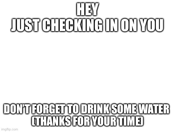 *creative title* | HEY
JUST CHECKING IN ON YOU; DON’T FORGET TO DRINK SOME WATER 
(THANKS FOR YOUR TIME) | image tagged in blank white template | made w/ Imgflip meme maker
