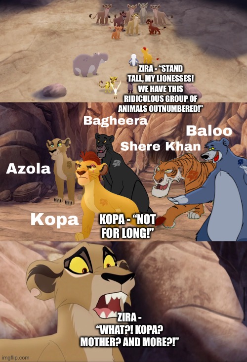 What if Kopa, Azola, Shere Khan, Bagheera, and Baloo join Kion’s Lion Guard (The Lion Guard: The Lions of the Outlands) |  ZIRA - “STAND TALL, MY LIONESSES! WE HAVE THIS RIDICULOUS GROUP OF ANIMALS OUTNUMBERED!”; KOPA - “NOT FOR LONG!”; ZIRA - “WHAT?! KOPA? MOTHER? AND MORE?!” | image tagged in funny memes,what if,the lion king,the lion guard,jungle book | made w/ Imgflip meme maker