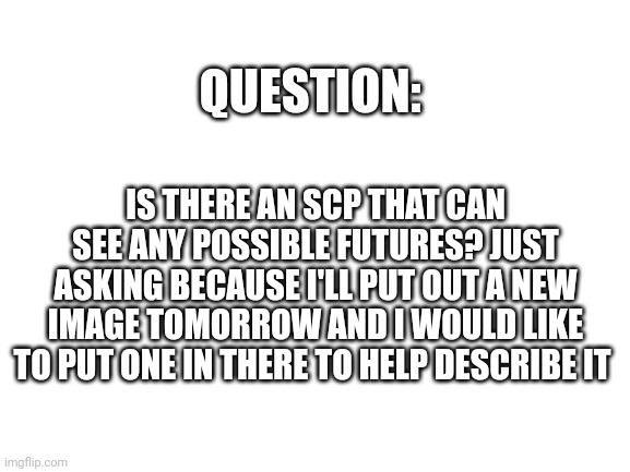 Blank White Template | QUESTION:; IS THERE AN SCP THAT CAN SEE ANY POSSIBLE FUTURES? JUST ASKING BECAUSE I'LL PUT OUT A NEW IMAGE TOMORROW AND I WOULD LIKE TO PUT ONE IN THERE TO HELP DESCRIBE IT | image tagged in question,scp,do you need help,yes | made w/ Imgflip meme maker