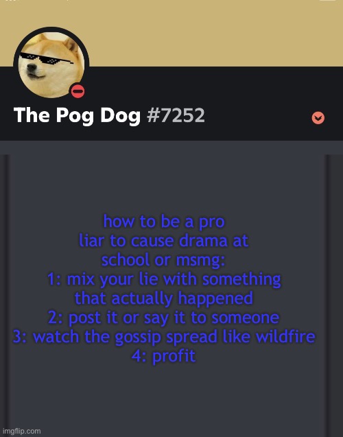 epic doggos epic discord temp | how to be a pro liar to cause drama at school or msmg:
1: mix your lie with something that actually happened
2: post it or say it to someone
3: watch the gossip spread like wildfire
4: profit | image tagged in epic doggos epic discord temp | made w/ Imgflip meme maker