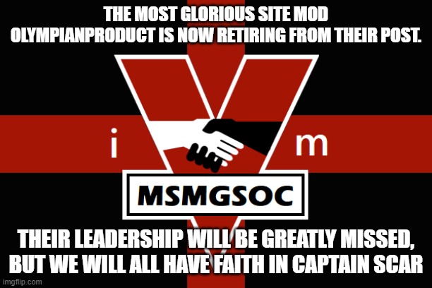 MSMGSOC flag | THE MOST GLORIOUS SITE MOD OLYMPIANPRODUCT IS NOW RETIRING FROM THEIR POST. THEIR LEADERSHIP WILL BE GREATLY MISSED, BUT WE WILL ALL HAVE FAITH IN CAPTAIN SCAR | image tagged in msmgsoc flag | made w/ Imgflip meme maker