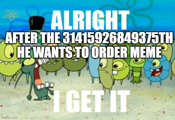 E | AFTER THE 31415926849375TH HE WANTS TO ORDER MEME | image tagged in alright i get it | made w/ Imgflip meme maker