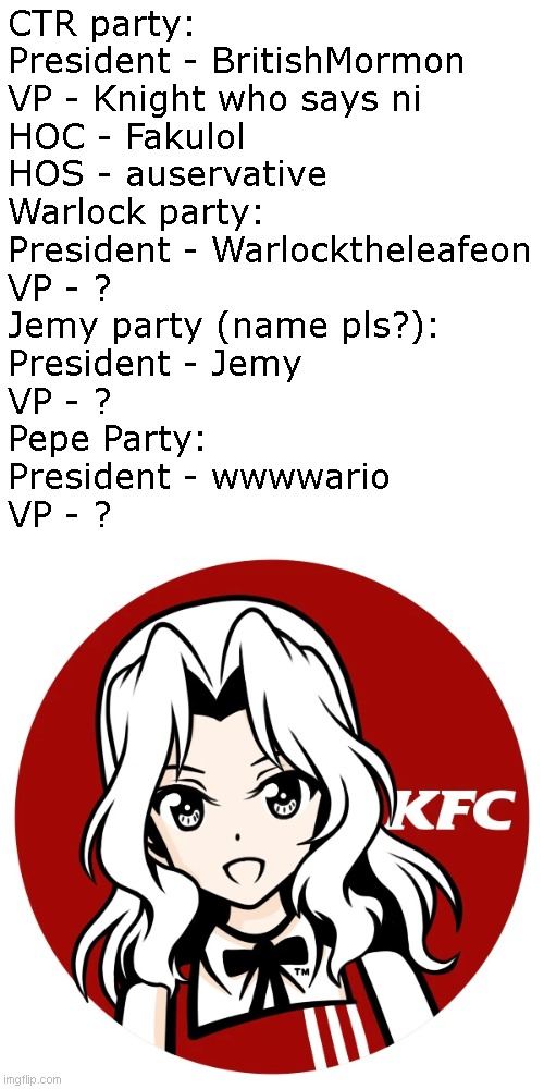 POV: you're trying to make a ballot but you only know of one person with a VP. PLS HELP. | CTR party:
President - BritishMormon
VP - Knight who says ni
HOC - Fakulol
HOS - auservative
Warlock party:
President - Warlocktheleafeon
VP - ?
Jemy party (name pls?):
President - Jemy
VP - ?
Pepe Party:
President - wwwwario
VP - ? | image tagged in kfc | made w/ Imgflip meme maker