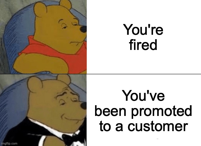 Getting fired be like | You're fired; You've been promoted to a customer | image tagged in memes,tuxedo winnie the pooh | made w/ Imgflip meme maker