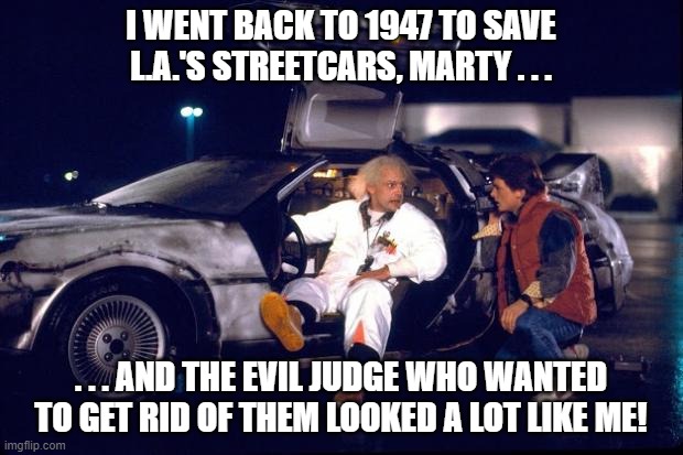 Back to the future Doc Brown Meets Judge Doom | I WENT BACK TO 1947 TO SAVE L.A.'S STREETCARS, MARTY . . . . . . AND THE EVIL JUDGE WHO WANTED TO GET RID OF THEM LOOKED A LOT LIKE ME! | image tagged in back to the future,doc brown,marty mcfly,who framed roger rabbit,judge doom | made w/ Imgflip meme maker