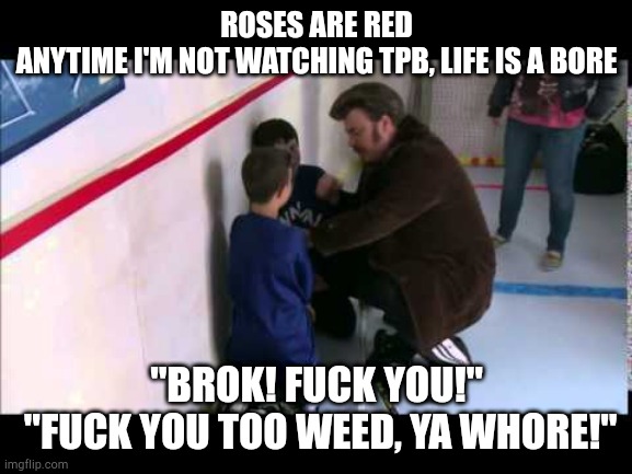 ROSES ARE RED
ANYTIME I'M NOT WATCHING TPB, LIFE IS A BORE; "BROK! FUCK YOU!"
 "FUCK YOU TOO WEED, YA WHORE!" | made w/ Imgflip meme maker