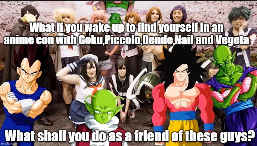 What if you in anime con with Goku and Piccolo | What if you wake up to find yourself in an anime con with Goku,Piccolo,Dende,Nail and Vegeta; What shall you do as a friend of these guys? | image tagged in anime meme | made w/ Imgflip meme maker
