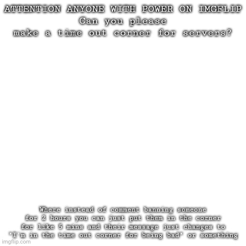 :) | ATTENTION ANYONE WITH POWER ON IMGFLIP
Can you please make a time out corner for servers? Where instead of comment banning someone for 2 hours you can just put them in the corner for like 5 mins and their message just changes to "I'm in the time out corner for being bad" or something | image tagged in memes,blank transparent square | made w/ Imgflip meme maker