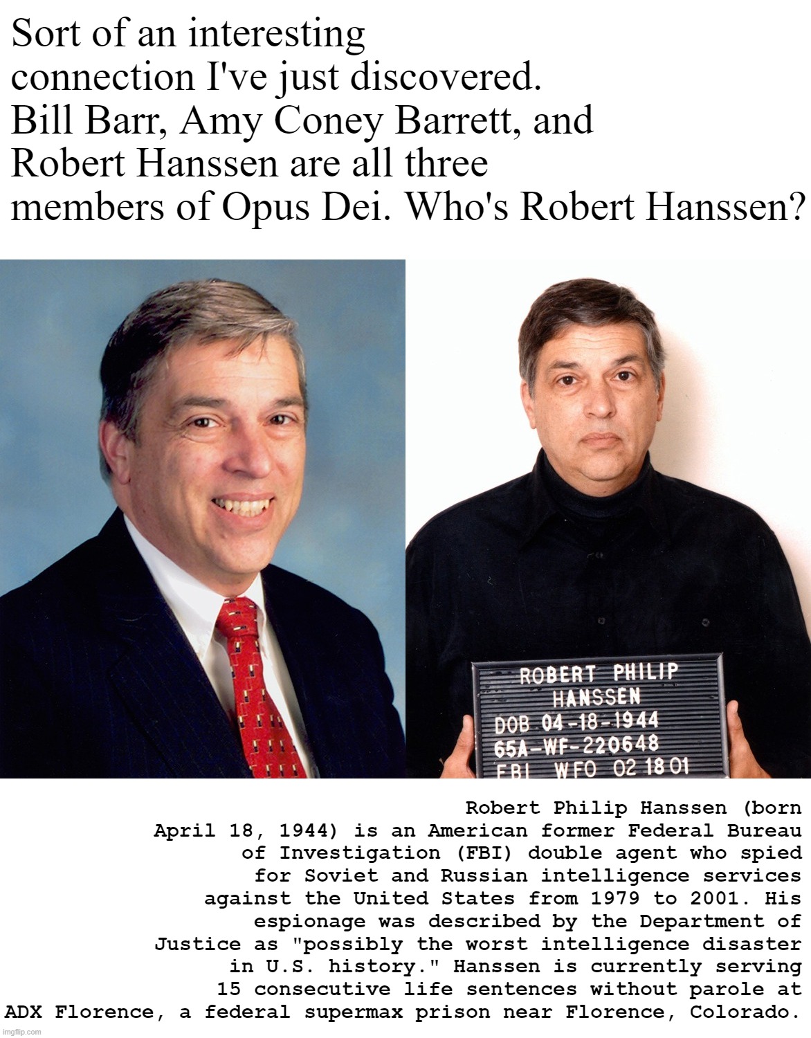 Opus Dei: an arm of the Catholic Church whose members seek personal holiness and to imbue their work with Christian principles. | Sort of an interesting connection I've just discovered. Bill Barr, Amy Coney Barrett, and Robert Hanssen are all three members of Opus Dei. Who's Robert Hanssen? Robert Philip Hanssen (born April 18, 1944) is an American former Federal Bureau of Investigation (FBI) double agent who spied for Soviet and Russian intelligence services against the United States from 1979 to 2001. His espionage was described by the Department of Justice as "possibly the worst intelligence disaster in U.S. history." Hanssen is currently serving 15 consecutive life sentences without parole at ADX Florence, a federal supermax prison near Florence, Colorado. | image tagged in robert hanssen traitor,traitor,treason,catholic,catholicism,catholic church | made w/ Imgflip meme maker
