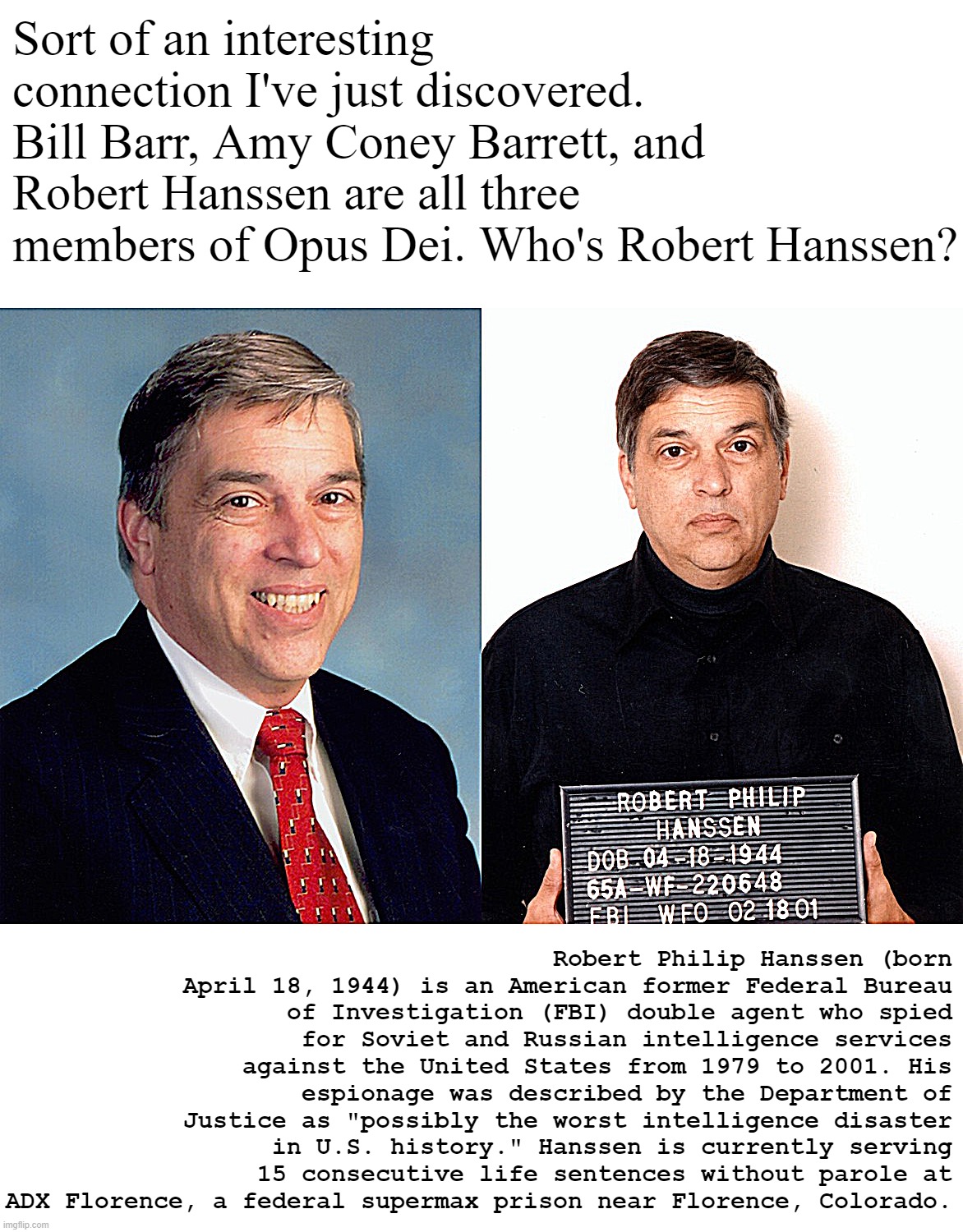 Opus Dei: an arm of the Catholic Church whose members seek personal holiness and to imbue their work with Christian principles. | Sort of an interesting connection I've just discovered. Bill Barr, Amy Coney Barrett, and Robert Hanssen are all three members of Opus Dei. Who's Robert Hanssen? Robert Philip Hanssen (born April 18, 1944) is an American former Federal Bureau of Investigation (FBI) double agent who spied for Soviet and Russian intelligence services against the United States from 1979 to 2001. His espionage was described by the Department of Justice as "possibly the worst intelligence disaster in U.S. history." Hanssen is currently serving 15 consecutive life sentences without parole at ADX Florence, a federal supermax prison near Florence, Colorado. | image tagged in robert hanssen traitor | made w/ Imgflip meme maker