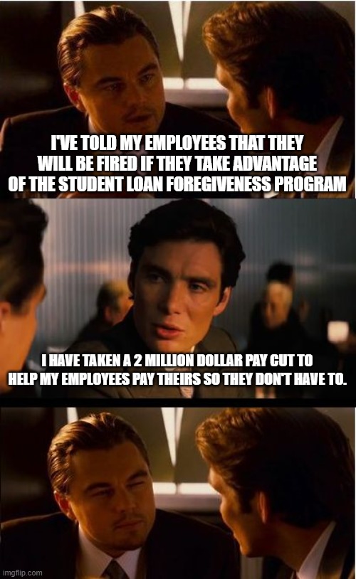 Inception | I'VE TOLD MY EMPLOYEES THAT THEY WILL BE FIRED IF THEY TAKE ADVANTAGE OF THE STUDENT LOAN FOREGIVENESS PROGRAM; I HAVE TAKEN A 2 MILLION DOLLAR PAY CUT TO HELP MY EMPLOYEES PAY THEIRS SO THEY DON'T HAVE TO. | image tagged in memes,inception | made w/ Imgflip meme maker