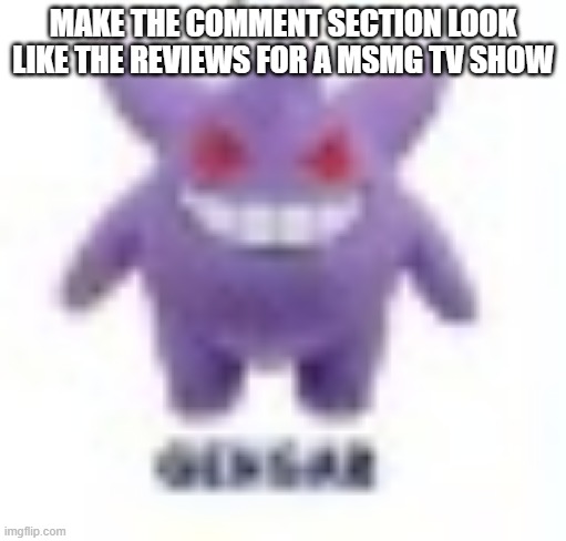 low quality gengar | MAKE THE COMMENT SECTION LOOK LIKE THE REVIEWS FOR A MSMG TV SHOW | image tagged in low quality gengar | made w/ Imgflip meme maker