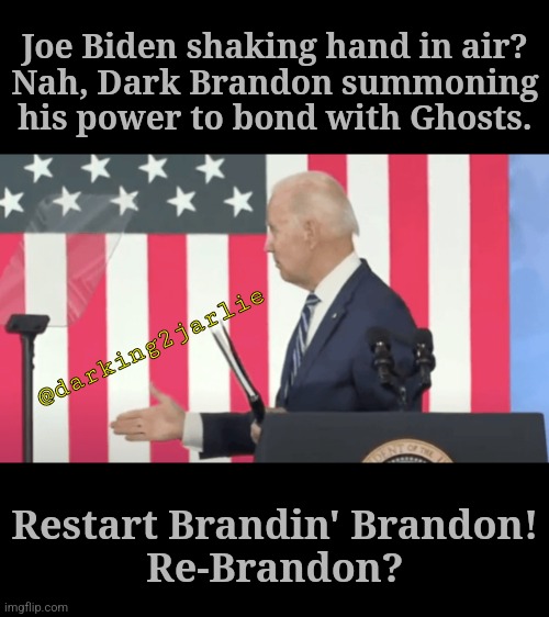 Let's Roll Re-Brandon | Joe Biden shaking hand in air?
Nah, Dark Brandon summoning his power to bond with Ghosts. @darking2jarlie; Restart Brandin' Brandon!
Re-Brandon? | image tagged in joe biden,biden,democrats,america,usa,brandon | made w/ Imgflip meme maker